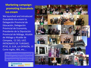 Marketing campaign:
   promoting Guacaleda
  ice-cream
We launched and introduced
Guacaleda ice-cream to
Delegación Provincial de
Educación, Delegación
Provincial de Economía,
Presidente de la Diputación
Provincial de Málaga, Alcalde
de Málaga y Alcalde de
Cómpeta, CC OO, UGT,
PATRONATO DE TURISMO,
RTVE, EL SUR, LA OPINIÓN, El
Corte Inglés, IBIS, etc….
  http://guacaledaice-cream.bl
  ogspot.com/2011/03/market
  ing-campaign-first-part.html
 