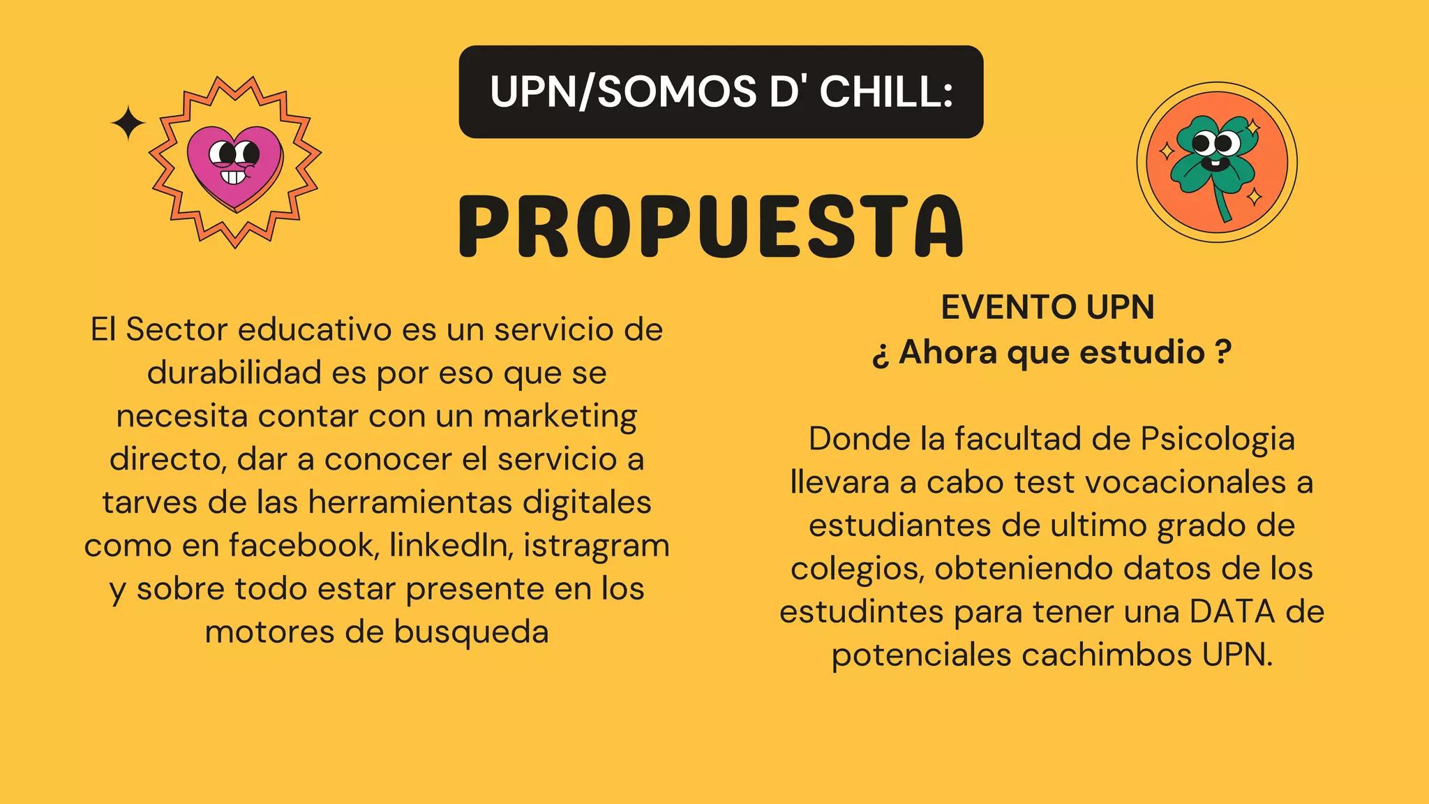 PROPUESTA
UPN/SOMOS D' CHILL:
El Sector educativo es un servicio de
durabilidad es por eso que se
necesita contar con un marketing
directo, dar a conocer el servicio a
tarves de las herramientas digitales
como en facebook, linkedIn, istragram
y sobre todo estar presente en los
motores de busqueda
EVENTO UPN
¿ Ahora que estudio ?
Donde la facultad de Psicologia
llevara a cabo test vocacionales a
estudiantes de ultimo grado de
colegios, obteniendo datos de los
estudintes para tener una DATA de
potenciales cachimbos UPN.
 