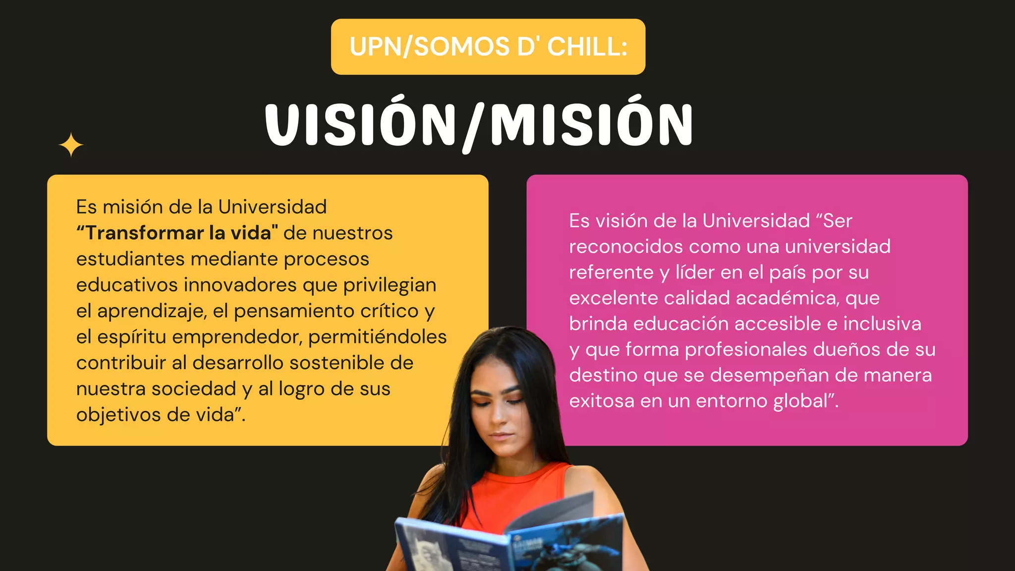 Es misión de la Universidad
“Transformar la vida" de nuestros
estudiantes mediante procesos
educativos innovadores que privilegian
el aprendizaje, el pensamiento crítico y
el espíritu emprendedor, permitiéndoles
contribuir al desarrollo sostenible de
nuestra sociedad y al logro de sus
objetivos de vida”.
Es visión de la Universidad “Ser
reconocidos como una universidad
referente y líder en el país por su
excelente calidad académica, que
brinda educación accesible e inclusiva
y que forma profesionales dueños de su
destino que se desempeñan de manera
exitosa en un entorno global”.
VISIÓN/MISIÓN
UPN/SOMOS D' CHILL:
 