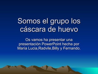 Somos el grupo los cáscara de huevo Os vamos ha presentar una presentación PowerPoint hecha por María Lucia,Radvile,Billy y Fernando. 