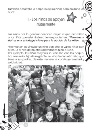 También desarrolla la empatía de los niños para cuidar a los
otros:

               1.- Los niños se apoyan
                     mùtuamente

Los niños por lo general conocen mejor lo que necesitan
otros niños que están tristes o tienen problemas. “Hermanan-
do” es una estrategia clave para la acción de los niños.

“Hermanar” es vincular un niño con otro, o varios niños con
otros. Es el hito de muchas actividades Niño-a-Niño.
Por ejemplo, los niños mayores se vinculan con los peque-
ños o un niño, hijo de migrante, se vincula con otro niño que
tiene a sus padres, de esta manera se construye amistad y
solidaridad.
 