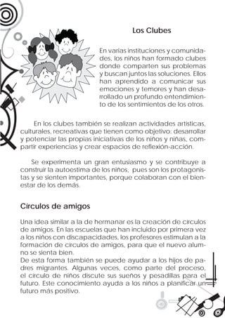 Los Clubes

                          En varias instituciones y comunida-
                          des, los niños han formado clubes
                          donde comparten sus problemas
                          y buscan juntos las soluciones. Ellos
                          han aprendido a comunicar sus
                          emociones y temores y han desa-
                          rrollado un profundo entendimien-
                          to de los sentimientos de los otros.


     En los clubes también se realizan actividades artísticas,
culturales, recreativas que tienen como objetivo: desarrollar
y potenciar las propias iniciativas de los niños y niñas, com-
partir experiencias y crear espacios de reﬂexión-acción.

    Se experimenta un gran entusiasmo y se contribuye a
construir la autoestima de los niños, pues son los protagonis-
tas y se sienten importantes, porque colaboran con el bien-
estar de los demás.


Círculos de amigos

Una idea similar a la de hermanar es la creación de círculos
de amigos. En las escuelas que han incluido por primera vez
a los niños con discapacidades, los profesores estimulan a la
formación de círculos de amigos, para que el nuevo alum-
no se sienta bien.
De esta forma también se puede ayudar a los hijos de pa-
dres migrantes. Algunas veces, como parte del proceso,
el círculo de niños discute sus sueños y pesadillas para el
futuro. Este conocimiento ayuda a los niños a planiﬁcar un
futuro más positivo.
 
