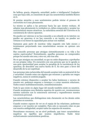 Su belleza, gracia, elegancia, autoridad, poder o inteligencia? Cualquier
cosa que haya sido, se consciente de que esa característica también florece
en ti.
Si prestas atención a esos sentimientos podrás iniciar el proceso de
convertirte en ti mas plenamente.
Lo mismo se aplica a las personas hacia las que sientes rechazo. Al
adoptar mas plenamente tu verdadero yo, debes comprender y aceptar tus
características menos atractivas. La naturaleza esencial del Universo es la
coexistencia de valores opuestos.
No puedes ser valeroso si no haz conocido a un cobarde en tu interior; no
puedes ser generoso si no haz conocido a un tacaño; no puedes ser
virtuoso si no tienes la capacidad para actuar con maldad.
Gastamos gran parte de nuestras vidas negando este lado oscuro y
terminamos proyectando esas características oscuras en quienes nos
rodean.
Has conocido personas que atraigan sistemáticamente a su vida a los
sujetos equivocados? Normalmente, aquellas personas no comprenden
porque les sucede esto una y otra vez, año tras año.
No es que atraigan esa oscuridad; es que no están dispuestos a aprobarlas
en sus propias vidas. Un encuentro con una persona que no te agrada es
una gran oportunidad para aceptar la paradoja de la coexistencia de los
opuestos; de descubrir una nueva faceta de ti. Es otro paso a favor del
desarrollo de tu ser espiritual.
Las personas más esclarecidas del mundo aceptan todo su potencial de luz
y oscuridad. Cuando estas con alguien que reconoce y aprueba sus rasgos
negativos, nunca te sentirás juzgado.
Cuando estemos dispuestos a aceptar los lados luminosos y oscuros de
nuestro ser, podemos empezar a curarnos y a curar nuestras relaciones.
Todos somos multidimensionales, omnidimensionales.
Todo lo que existe en algún lugar del mundo también existe en nosotros.
Cuando aceptamos esos distintos aspectos de nuestro ser, reconoceremos
nuestra conexión con la consciencia universal y expandiremos nuestra
consciencia personal.
Las características que distinguimos más claramente en los demás están
presentes en nosotros.
Cuando seamos capaces de ver en el espejo de las relaciones, podremos
empezar a ver nuestro ser completo. Para esto es necesario estar en paz
con nuestra ambigüedad, aceptar todos los aspectos de nosotros.
Necesitamos reconocer, en un nivel profundo, que tener características
negativas no significa que seamos imperfectos. Nadie tiene
exclusivamente características positivas.
 
