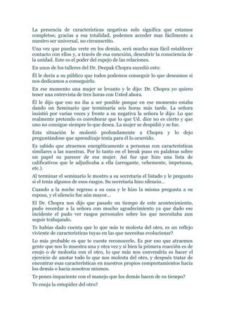 La presencia de características negativas solo significa que estamos
completos; gracias a esa totalidad, podemos acceder mas fácilmente a
nuestro ser universal, no circunscrito.
Una vez que puedas verte en los demás, será mucho mas fácil establecer
contacto con ellos y, a través de esa conexión, descubrir la consciencia de
la unidad. Este es el poder del espejo de las relaciones.
En unos de los talleres del Dr. Deepak Chopra sucedió esto:
Él le decía a su público que todos podemos conseguir lo que deseamos si
nos dedicamos a conseguirlo.
En ese momento una mujer se levanto y le dijo: Dr. Chopra yo quiero
tener una entrevista de tres horas con Usted ahora.
Él le dijo que eso no iba a ser posible porque en ese momento estaba
dando un Seminario que terminaría seis horas más tarde. La señora
insistió por varias veces y frente a su negativa la señora le dijo: Lo que
realmente pretendo es corroborar que lo que Ud. dice no es cierto y que
uno no consigue siempre lo que desea. La mujer se despidió y se fue.
Esta situación le molestó profundamente a Chopra y lo dejo
preguntándose que aprendizaje tenía para él lo ocurrido.
Es sabido que atraemos energéticamente a personas con características
similares a las nuestras. Por lo tanto en el break puso en palabras sobre
un papel su parecer de esa mujer. Así fue que hizo una lista de
calificativos que le adjudicaba a ella (arrogante, vehemente, impetuosa,
etc.).
Al terminar el seminario le mostro a su secretaria el listado y le pregunto
si el tenia algunos de esos rasgos. Su secretaria hizo silencio…
Cuando a la noche regreso a su casa y le hizo la misma pregunta a su
esposa, y el silencio fue aún mayor…
El Dr. Chopra nos dijo que pasado un tiempo de este acontecimiento,
pudo recordar a la señora con mucho agradecimiento ya que dado ese
incidente el pudo ver rasgos personales sobre los que necesitaba aun
seguir trabajando.
Te habías dado cuenta que lo que más te molesta del otro, es un reflejo
viviente de características tuyas en las que necesitas evolucionar?
Lo más probable es que te cueste reconocerlo. Es por eso que atraemos
gente que nos lo muestra una y otra vez y si bien la primera reacción es de
enojo o de molestia con el otro, lo que más nos convendría es hacer el
ejercicio de anotar todo lo que nos molesta del otro, y después tratar de
encontrar esas características en nuestros propios comportamientos hacia
los demás o hacia nosotros mismos.
Te pones impaciente con el manejo que los demás hacen de su tiempo?
Te enoja la estupidez del otro?
 