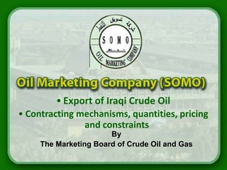• Export of Iraqi Crude Oil
• Contracting mechanisms, quantities, pricing
               and constraints
                       By
     The Marketing Board of Crude Oil and Gas
 