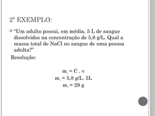 2º EXEMPLO:
 “Um adulto possui, em média, 5 L de sangue
dissolvidos na concentração de 5,8 g/L. Qual a
massa total de NaCl no sangue de uma pessoa
adulta?”
Resolução:
m1 = C . v
m1 = 5,8 g/L. 5L
m1 = 29 g
 