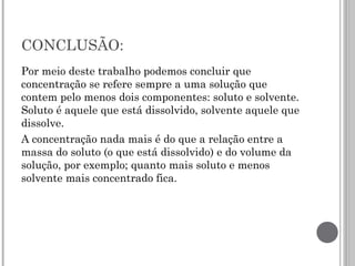 CONCLUSÃO:
Por meio deste trabalho podemos concluir que
concentração se refere sempre a uma solução que
contem pelo menos dois componentes: soluto e solvente.
Soluto é aquele que está dissolvido, solvente aquele que
dissolve.
A concentração nada mais é do que a relação entre a
massa do soluto (o que está dissolvido) e do volume da
solução, por exemplo; quanto mais soluto e menos
solvente mais concentrado fica.
 