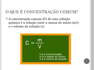 O QUE É CONCENTRAÇÃO COMUM?
 A concentração comum (C) de uma solução
química é a relação entre a massa do soluto (m1)
e o volume da solução (v)
 