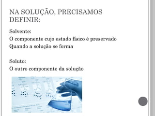 NA SOLUÇÃO, PRECISAMOS
DEFINIR:
Solvente:
O componente cujo estado físico é preservado
Quando a solução se forma
Soluto:
O outro componente da solução
 