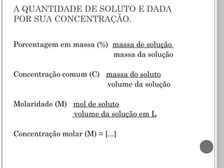 A QUANTIDADE DE SOLUTO E DADA
POR SUA CONCENTRAÇÃO.
Porcentagem em massa (%) massa de solução
massa da solução
Concentração comum (C) massa do soluto
volume da solução
Molaridade (M) mol de soluto
volume da solução em L
Concentração molar (M) = [...]
 