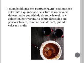   quando falamos em concentração, estamos nos
referindo à quantidade de soluto dissolvido em
determinada quantidade da solução (soluto +
solvente). Se tiver muito soluto dissolvido em
pouco solvente, como no caso do café, quando
colocado muito
 