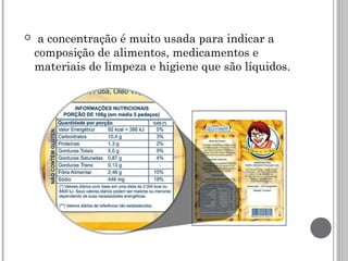   a concentração é muito usada para indicar a
composição de alimentos, medicamentos e
materiais de limpeza e higiene que são líquidos. 
 