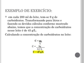 EXEMPLO DE EXERCÍCIO:
  em cada 200 ml do leite, tem-se 9 g de
carboidratos. Transformando para litros e
fazendo os devidos cálculos conforme mostrado
abaixo, temos que a concentração de carboidratos
nesse leite é de 45 g/L.
Calculando a concentração de carboidratos no leite:
 
