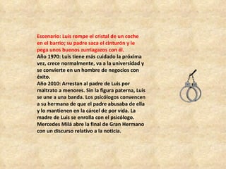 Escenario: Luis rompe el cristal de un coche en el barrio; su padre saca el cinturón y le pega unos buenos zurriagazos con él.  Año 1970: Luis tiene más cuidado la próxima vez, crece normalmente, va a la universidad y se convierte en un hombre de negocios con éxito.  Año 2010: Arrestan al padre de Luis por maltrato a menores. Sin la figura paterna, Luis se une a una banda. Los psicólogos convencen a su hermana de que el padre abusaba de ella y lo mantienen en la cárcel de por vida. La madre de Luis se enrolla con el psicólogo. Mercedes Milá abre la final de Gran Hermano con un discurso relativo a la noticia.  