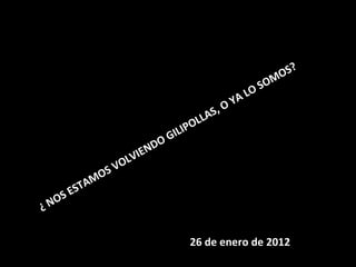 ¿ NOS ESTAMOS VOLVIENDO GILIPOLLAS, O YA LO SOMOS?     26 de enero de 2012 