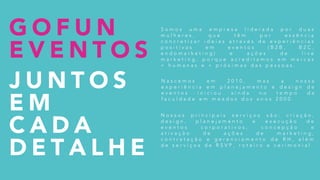 G O F U N
E V E N T O S
J U N T O S
E M
C A D A
D E T A L H E
N a s c e m o s e m 2 0 1 0 , m a s a n o s s a
e x p e r i ê n c i a e m p l a n e j a m e n t o e d e s i g n d e
e v e n t o s i n i c i o u a i n d a n o t e m p o d a
f a c u l d a d e e m m e a d o s d o s a n o s 2 0 0 0 .
N o s s o s p r i n c i p a i s s e r v i ç o s s ã o : c r i a ç ã o ,
d e s i g n , p l a n e j a m e n t o e e x e c u ç ã o d e
e v e n t o s c o r p o r a t i v o s , c o n c e p ç ã o e
a t i v a ç ã o d e a ç õ e s d e m a r k e t i n g ,
c o n t r a t a ç ã o e g e r e n c i a m e n t o d e R H , a l é m
d e s e r v i ç o s d e R S V P , r o t e i r o e c e r i m o n i a l .
S o m o s u m a e m p r e s a l i d e r a d a p o r d u a s
m u l h e r e s , q u e t ê m p o r e s s ê n c i a
c o n c r e t i z a r i d e i a s a t r a v é s d e e x p e r i ê n c i a s
p o s i t i v a s e m e v e n t o s ( B 2 B , B 2 C ,
e n d o m a r k e t i n g ) e a ç õ e s d e l i v e
m a r k e t i n g , p o r q u e a c r e d i t a m o s e m m a r c a s
+ h u m a n a s e + p r ó x i m a s d a s p e s s o a s .
 