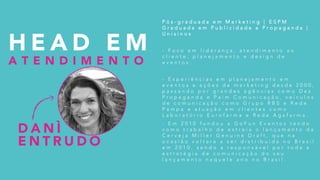 P ó s - g r a d u a d a e m M a r k e t i n g | E S P M
G r a d u a d a e m P u b l i c i d a d e e P r o p a g a n d a |
U n i s i n o s
- F o c o e m l i d e r a n ç a , a t e n d i m e n t o a o
c l i e n t e , p l a n e j a m e n t o e d e s i g n d e
e v e n t o s .
- E x p e r i ê n c i a s e m p l a n e j a m e n t o e m
e v e n t o s e a ç õ e s d e m a r k e t i n g d e s d e 2 0 0 0 ,
p a s s a n d o p o r g r a n d e s a g ê n c i a s c o m o D e z
P r o p a g a n d a e P a i m C o m u n i c a ç ã o , v e í c u l o s
d e c o m u n i c a ç ã o c o m o G r u p o R B S e R e d e
P a m p a e a t u a ç ã o e m c l i e n t e s c o m o
L a b o r a t ó r i o E u r o f a r m a e R e d e A g a f a r m a .
- E m 2 0 1 0 f u n d o u a G o F u n E v e n t o s t e n d o
c o m o t r a b a l h o d e e s t r e i a o l a n ç a m e n t o d a
C e r v e j a M i l l e r G e n u i n e D r a f t , q u e n a
o c a s i ã o v o l t a r a a s e r d i s t r i b u í d a n o B r a s i l
e m 2 0 1 0 , s e n d o a r e s p o n s á v e l p o r t o d a a
e s t r a t é g i a d e c o m u n i c a ç ã o d o s e u
l a n ç a m e n t o n a q u e l e a n o n o B r a s i l .
D A N Ì
E N T R U D O
H E A D E M
A T E N D I M E N T O
 
