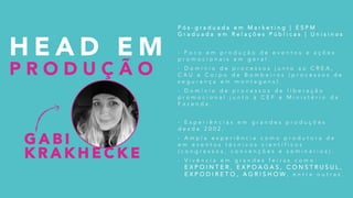 H E A D E M
P R O D U Ç Ã O
P ó s - g r a d u a d a e m M a r k e t i n g | E S P M
G r a d u a d a e m R e l a ç õ e s P ú b l i c a s | U n i s i n o s
- F o c o e m p r o d u ç ã o d e e v e n t o s e a ç õ e s
p r o m o c i o n a i s e m g e r a l .
- D o m í n i o d e p r o c e s s o s j u n t o a o C R E A ,
C A U e C o r p o d e B o m b e i r o s ( p r o c e s s o s d e
s e g u r a n ç a e m m o n t a g e n s ) .
- D o m í n i o d e p r o c e s s o s d e l i b e r a ç ã o
p r o m o c i o n a l j u n t o à C E F e M i n i s t é r i o d a
F a z e n d a .
- E x p e r i ê n c i a s e m g r a n d e s p r o d u ç õ e s
d e s d e 2 0 0 2 .
- A m p l a e x p e r i ê n c i a c o m o p r o d u t o r a d e
e m e v e n t o s t é c n i c o s c i e n t í f i c o s
( c o n g r e s s o s , c o n v e n ç õ e s e s e m i n á r i o s ) .
- V i v ê n c i a e m g r a n d e s f e i r a s c o m o :
E X P O I N T E R , E X P O A G A S , C O N S T R U S U L ,
E X P O D I R E T O , A G R I S H O W , e n t r e o u t r a s .
G A B I
K R A K H E C K E
 