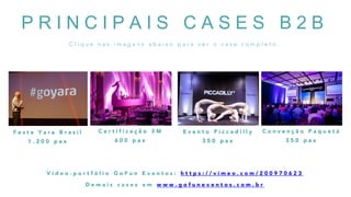 P R I N C I P A I S C A S E S B 2 B
C l i q u e n a s i m a g e n s a b a i x o p a r a v e r o c a s e c o m p l e t o .
F e s t a Y a r a B r a s i l
1 . 2 0 0 p a x
C e r t i f i c a ç ã o 3 M
6 0 0 p a x
E v e n t o P i c c a d i l l y
3 5 0 p a x
C o n v e n ç ã o P a q u e t á
3 5 0 p a x
V í d e o - p o r t f ó l i o G o F u n E v e n t o s : h t t p s : / / v i m e o . c o m / 2 0 0 9 7 0 6 2 3
D e m a i s c a s e s e m w w w . g o f u n e v e n t o s . c o m . b r
 