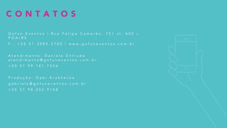 C O N T A T O S
G o f u n E v e n t o s | R u a F e l i p e C a m a r ã o , 7 5 1 s l . 4 0 5 –
P O A / R S
F . : + 5 5 5 1 3 0 8 5 . 3 7 0 0 | w w w . g o f u n e v e n t o s . c o m . b r
A t e n d i m e n t o : D a n ì e l a E n t r u d o
a t e n d i m e n t o @ g o f u n e v e n t o s . c o m . b r
+ 5 5 5 1 9 9 . 1 8 1 . 7 5 5 6
P r o d u ç ã o : G a b i K r a k h e c k e
g a b r i e l a @ g o f u n e v e n t o s . c o m . b r
+ 5 5 5 1 9 8 . 2 0 2 . 9 1 4 8
 