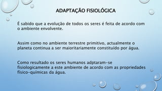 É sabido que a evolução de todos os seres é feita de acordo com o
ambiente envolvente.
Assim como no ambiente terrestre primitivo, actualmente o planeta
continua a ser maioritariamente constituído por água.
Como resultado os seres humanos adptaram-se fisiologicamente a este
ambiente de acordo com as propriedades físico-químicas da água.
ADAPTAÇÃO FISIOLÓGICA
 