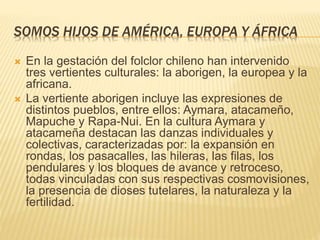 SOMOS HIJOS DE AMÉRICA, EUROPA Y ÁFRICA
 En la gestación del folclor chileno han intervenido
tres vertientes culturales: la aborigen, la europea y la
africana.
 La vertiente aborigen incluye las expresiones de
distintos pueblos, entre ellos: Aymara, atacameño,
Mapuche y Rapa-Nui. En la cultura Aymara y
atacameña destacan las danzas individuales y
colectivas, caracterizadas por: la expansión en
rondas, los pasacalles, las hileras, las filas, los
pendulares y los bloques de avance y retroceso,
todas vinculadas con sus respectivas cosmovisiones,
la presencia de dioses tutelares, la naturaleza y la
fertilidad.
 