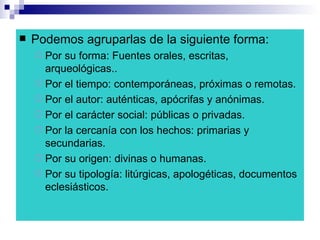 Podemos agruparlas de la siguiente forma: Por su forma: Fuentes orales, escritas, arqueológicas.. Por el tiempo: contemporáneas, próximas o remotas. Por el autor: auténticas, apócrifas y anónimas. Por el carácter social: públicas o privadas. Por la cercanía con los hechos: primarias y secundarias. Por su origen: divinas o humanas. Por su tipología: litúrgicas, apologéticas, documentos eclesiásticos.  