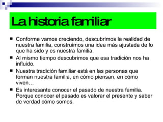 La historia familiar Conforme vamos creciendo, descubrimos la realidad de nuestra familia, construimos una idea más ajustada de lo que ha sido y es nuestra familia. Al mismo tiempo descubrimos que esa tradición nos ha influido. Nuestra tradición familiar está en las personas que forman nuestra familia, en cómo piensan, en cómo viven… Es interesante conocer el pasado de nuestra familia. Porque conocer el pasado es valorar el presente y saber de verdad cómo somos.  