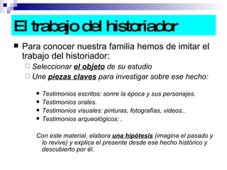 El trabajo del historiador Para conocer nuestra familia hemos de imitar el trabajo del historiador: Seleccionar  el objeto  de su estudio Une  piezas claves  para investigar sobre ese hecho:  Testimonios escritos: sonre la época y sus personajes. Testimonios orales. Testimonios visuales: pinturas, fotografías, videos.. Testimonios arqueológicos: . Con este material, elabora  una hipótesis  (imagina el pasado y lo revive) y explica el presente desde ese hecho histórico y descubierto por él.  