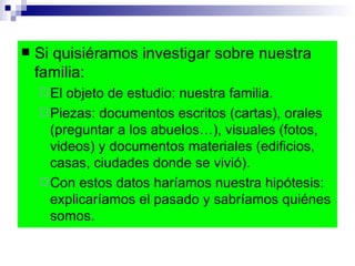 Si quisiéramos investigar sobre nuestra familia: El objeto de estudio: nuestra familia.  Piezas: documentos escritos (cartas), orales (preguntar a los abuelos…), visuales (fotos, videos) y documentos materiales (edificios, casas, ciudades donde se vivió). Con estos datos haríamos nuestra hipótesis: explicaríamos el pasado y sabríamos quiénes somos.  