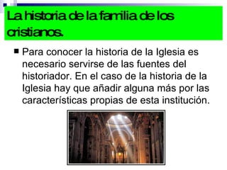 La historia de la familia de los cristianos.   Para conocer la historia de la Iglesia es necesario servirse de las fuentes del historiador. En el caso de la historia de la Iglesia hay que añadir alguna más por las características propias de esta institución. 