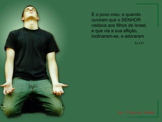 E o povo creu; e quando ouviram que o SENHOR visitava aos filhos de Israel, e que via a sua aflição, inclinaram-se, e adoraram  Ex 4:31 