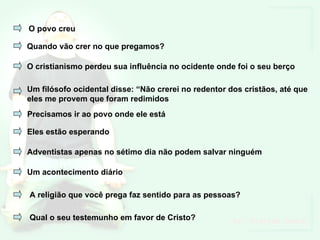 O povo creu Quando vão crer no que pregamos? O cristianismo perdeu sua influência no ocidente onde foi o seu berço Um filósofo ocidental disse: “Não crerei no redentor dos cristãos, até que eles me provem que foram redimidos Precisamos ir ao povo onde ele está Eles estão esperando Adventistas apenas no sétimo dia não podem salvar ninguém Um acontecimento diário A religião que você prega faz sentido para as pessoas? Qual o seu testemunho em favor de Cristo? 