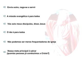 Envia outro, nega-se a servir A missão evangélica é para todos Vós sois meus discípulos, disse Jesus O ide é para todos Não podemos ser meros frequentadores de igreja Nossa meta principal é salvar [ quantas pessoas já conduzimos a Cristo? ] 