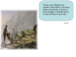 Tomou, pois, Moisés sua mulher e seus filhos, e os levou sobre um jumento, e tornou à terra do Egito; e Moisés tomou a vara de Deus na sua mão.  Ex 4:20 
