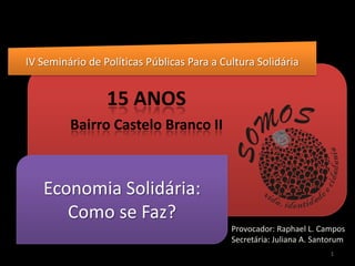 IV Seminário de Políticas Públicas Para a Cultura Solidária 15 ANOS  Bairro Castelo Branco II Economia Solidária: Como se Faz? Provocador: Raphael L. Campos Secretária: Juliana A. Santorum  1 