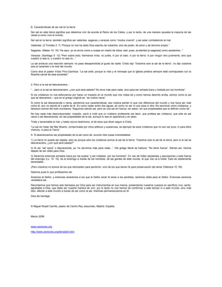 B. Características de ser sal en la tierra
Ser sal en esta tierra significa que debemos vivir de acorde al Reino de los Cielos, y por lo tanto, de una manera opuesta la mayoría de las
veces a como vive el mundo.
Ser sal en la tierra, también significa ser valientes, sagaces y veraces como “modus vivendi”, y así estar combatiendo el mal:
Valientes: (2 Timoteo 2: 7) “Porque no nos ha dado Dios espíritu de cobardía, sino de poder, de amor y de dominio propio.”
Sagaces: (Mateo 10: 16) “He aquí, yo os envío como a ovejas en medio de lobos; sed, pues, prudentes [o sagaces] como serpientes...”
Veraces: (Santiago 5: 12) “Pero sobre todo, hermanos míos, no juréis, ni por el cielo, ni por la tierra, ni por ningún otro juramento; sino que
vuestro sí sea sí, y vuestro no sea no...”
La sal produce una reacción siempre; no pasa desapercibida al gusto de nadie. Cristo dijo “Vosotros sois la sal de la tierra”, no dijo vosotros
sois el caramelo o la miel del mundo.
Como dice el pastor Víctor Pino-Gamboa: “La sal arde, porque la vida y el mensaje que la Iglesia predica siempre está contrapuesto con la
filosofía carnal de esta sociedad.”
2. Pero si la sal se desvaneciere...
“... pero si la sal se desvaneciere, ¿con qué será salada? No sirve más para nada, sino para ser echada fuera y hollada por los hombres”:
Si los cristianos no nos esforzamos por hacer un impacto en el mundo que nos rodea tal y como hemos descrito arriba, somos como la sal
que se desvanece – que en el griego original es: “se vuelve necia”.
Si como la sal desvanecida o necia, perdemos sus características, eso implica perder lo que nos diferencia del mundo y nos hace ser más
como él, aun no siendo él o parte de él. Es como nadar entre dos aguas, es como no ser ni una cosa ni otra. No servimos como cristianos, y
tampoco somos del todo mundanos. Seguimos siendo sal, pero es una sal sin fuerza, sin sabor, sin sus propiedades que la definen como tal.
No hay nada más descorazonador, insípido, vacío e inútil que un cristiano profesante (es decir, que profesa ser cristiano), que sólo es sal
necia o sal desvanecida, sin las propiedades de la sal, aunque lo sea en apariencia y en peso.
Triste y lamentable el mal, y hasta nocivo testimonio, el de esos que dicen seguir a Cristo.
“La sal sin tratar del Mar Muerto, contaminada por otros aditivos y sustancias, es ejemplo de esos cristianos que no son sal pura, ni para ellos
mismos, ni para la Tierra”
A. Si abandonamos las propiedades de la sal como tal, ocurren tres cosas irremediables
1) La tierra no puede ser salada; esto es porque sólo los cristianos somos la sal de la tierra: “Vosotros sois la sal de la tierra; pero si la sal se
desvaneciere, ¿con qué será salada?”
2) Al ser “sal necia” o desvanecida, ya “no servimos más para nada...”. Del griego literal se traduce: “No tiene fuerza”. Siendo así, hemos
dejado de ser útiles para Dios.
3) Seremos entonces echados fuera por los suelos “y ser hollados por los hombres”. En vez de hollar serpientes y escorpiones y toda fuerza
del enemigo (Lc. 10: 19), es el enemigo a través de los hombres, de las gentes de este mundo, el que nos va a hollar. Esto es doblemente
lamentable...
¡Pero nosotros no somos de los que retroceden para perdición, sino de los que tienen fe para preservación del alma! (Hebreos 10: 39)
Seamos pues lo que profesamos ser
Amemos al Señor, y entonces amaremos a los que el Señor ama! Al amar a los perdidos, seremos útiles para el Señor. Entonces seremos
verdadera sal.
Recordemos que hemos sido llamados por Dios para ser instrumentos en sus manos, presentando nuestros cuerpos en sacrificio vivo, santo,
agradable a Dios, que debe ser nuestra manera de vivir, por lo tanto no nos hemos de conformar a este tiempo ni a este mundo, sino más
bien, afectar a este mundo a través de ser como la sal, mientras permanezcamos en él.
Dios les bendiga.
© Miguel Rosell Carrillo, pastor de Centro Rey Jesucristo, Madrid, España.
Marzo 2008
www.centrorey.org
http://www.centrorey.org/temas54.html
 