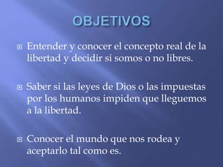  Entender y conocer el concepto real de la
libertad y decidir si somos o no libres.
 Saber si las leyes de Dios o las impuestas
por los humanos impiden que lleguemos
a la libertad.
 Conocer el mundo que nos rodea y
aceptarlo tal como es.
 