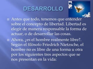  Antes que todo, tenemos que entender
sobre el concepto de libertad. Libertad es
elegir de manera responsable la forma de
actuar, o de desarrollar las cosas.
 Ahora, ¿es el hombre realmente libre?.
Según el filósofo Friedrich Nietzsche, el
hombre no es libre de una forma u otra
por los siguientes tres aspectos que se
nos presentan en la vida:
 