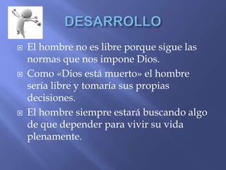  El hombre no es libre porque sigue las
normas que nos impone Dios.
 Como «Dios está muerto» el hombre
sería libre y tomaría sus propias
decisiones.
 El hombre siempre estará buscando algo
de que depender para vivir su vida
plenamente.
 