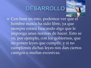  Con base en esto, podemos ver que el
hombre nunca ha sido libre, ya que
siempre estará buscando algo que le
imponga unas normas de hacer. Esto se
ve, por ejemplo, con los gobiernos, que
no ponen leyes que cumplir, y si no
cumplimos dichas leyes nos dan ciertos
castigos o multas excesivas.
 