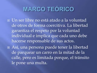  Un ser libre no está atado a la voluntad
de otros de forma coercitiva. La libertad
garantiza el respeto por la voluntad
individual e implica que cada uno debe
hacerse responsable de sus actos.
 Así, una persona puede tener la libertad
de parquear un carro en la mitad de la
calle, pero es limitada porque, el tránsito
le pone una multa.
 
