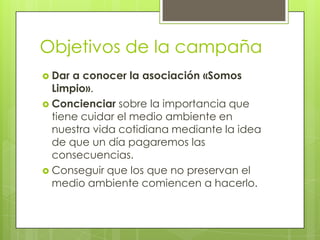 Objetivos de la campaña
 Dar a conocer la asociación «Somos
Limpio».
 Concienciar sobre la importancia que
tiene cuidar el medio ambiente en
nuestra vida cotidiana mediante la idea
de que un día pagaremos las
consecuencias.
 Conseguir que los que no preservan el
medio ambiente comiencen a hacerlo.
 
