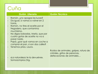 Cuña
Guión Literario Guión Técnico
- Ramón, ¿no apagas las luces?
- Da igual, si vamos a volver en 2
horas.
- Ramón, no tires el aceite por el
fregadero, que contamina
muchísimo.
- No digas bobadas, María, que por
cuatro gotas de aceite no va a
pasar nada.
- Papá, ¿por qué vamos en coche a
comprar el pan, si son dos calles?
- Tenemos prisa, Laura.
- «La naturaleza te la devuelve».
SomosLimpios.Org.
Ruidos de animales, golpes, rotura de
cristales, gritos de personas,
defecaciones de animales…
Cuña
 
