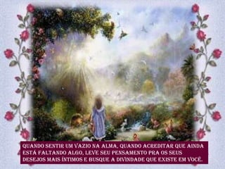 Quando sentir um vazio na alma, quando acreditar que ainda
está faltando algo, leve seu pensamento pra os seus
desejos mais íntimos e busque a divindade que existe em você.
 