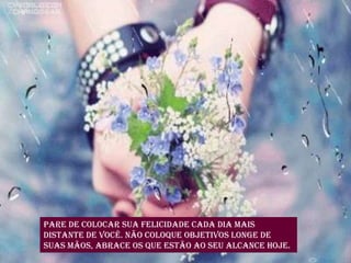 Pare de colocar sua felicidade cada dia mais
distante de você. Não coloque objetivos longe de
suas mãos, abrace os que estão ao seu alcance hoje.
 