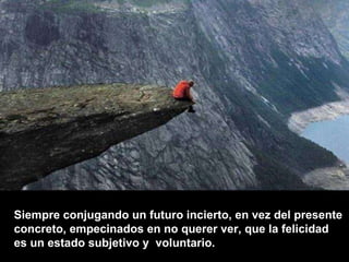 Siempre conjugando un futuro incierto, en vez del presente  concreto, empecinados en no querer ver, que la felicidad  es un estado subjetivo y  voluntario.  