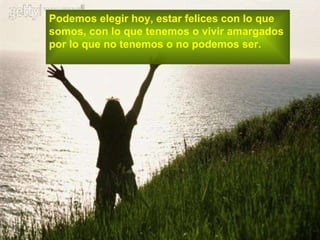 Podemos elegir hoy, estar felices con lo que  somos, con lo que tenemos o vivir amargados  por lo que no tenemos o no podemos ser. 