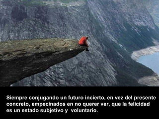 Siempre conjugando un futuro incierto, en vez del presente
concreto, empecinados en no querer ver, que la felicidad
es un estado subjetivo y voluntario.
 