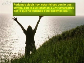 Podemos elegir hoy, estar felices con lo que  somos, con lo que tenemos o vivir amargados  por lo que no tenemos o no podemos ser. 